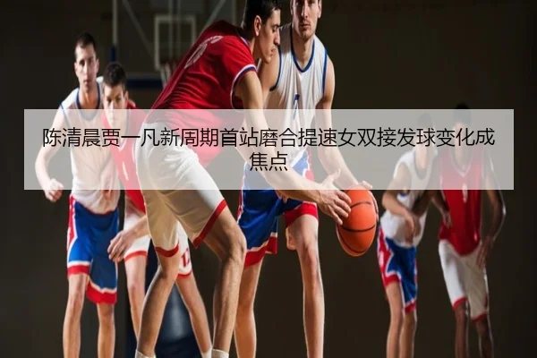 陈清晨贾一凡新周期首站磨合提速女双接发球变化成焦点