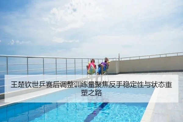 王楚钦世乒赛后调整训练量聚焦反手稳定性与状态重塑之路