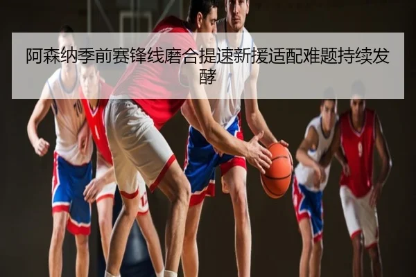 阿森纳季前赛锋线磨合提速新援适配难题持续发酵