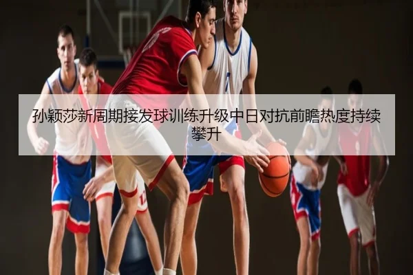 孙颖莎新周期接发球训练升级中日对抗前瞻热度持续攀升
